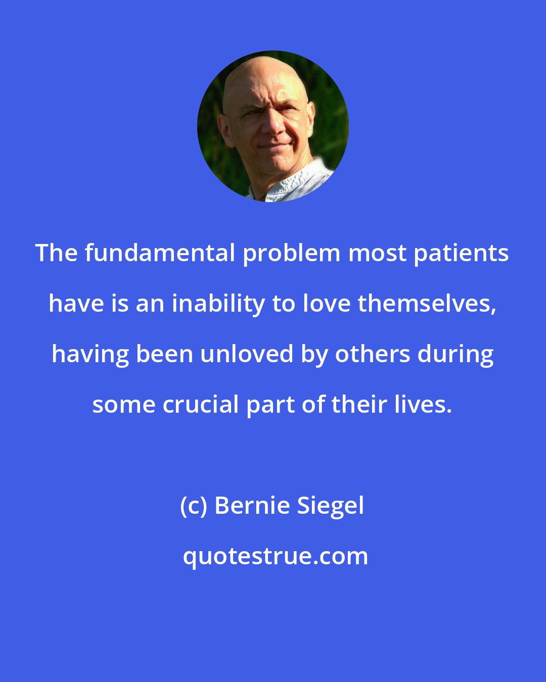 Bernie Siegel: The fundamental problem most patients have is an inability to love themselves, having been unloved by others during some crucial part of their lives.