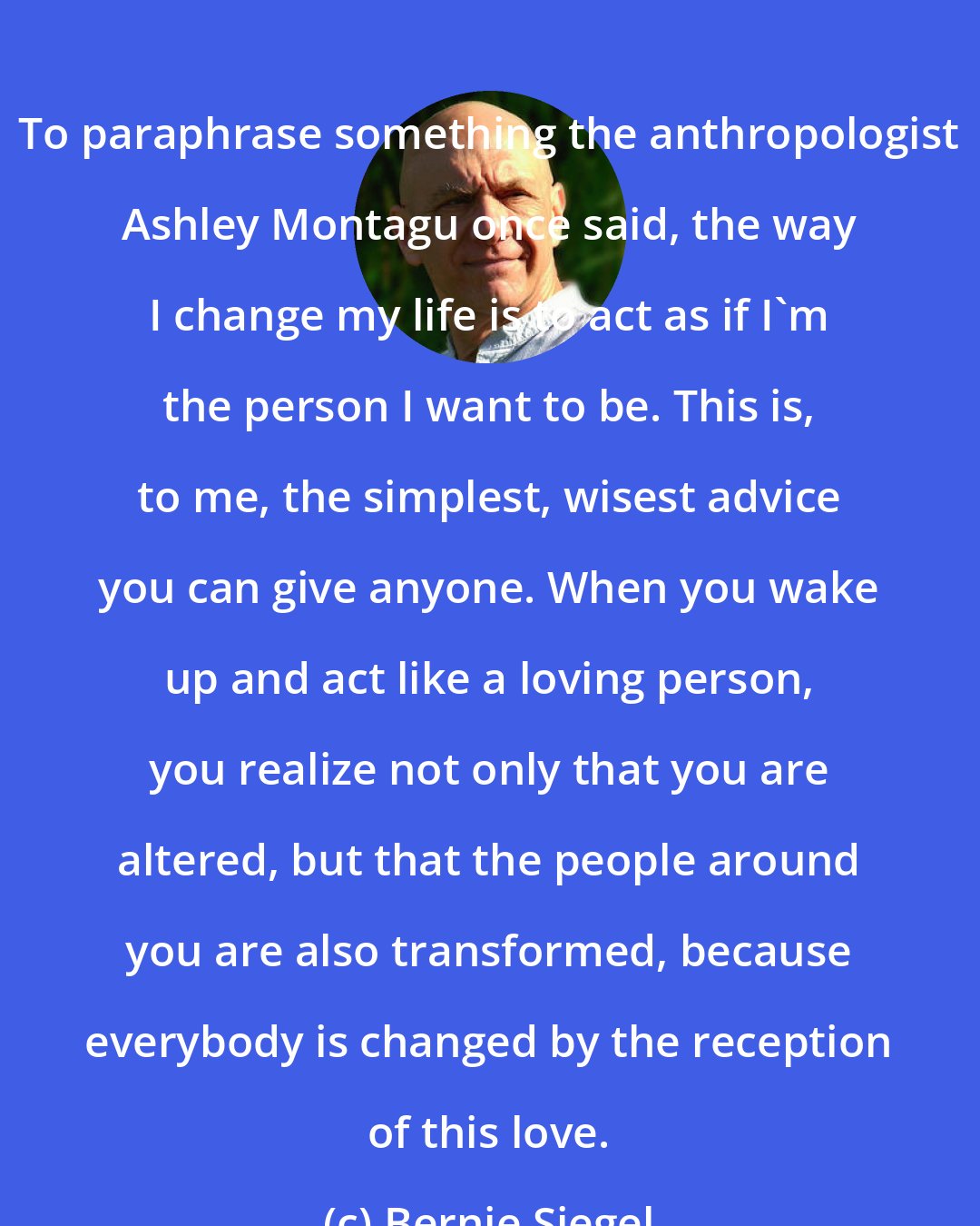 Bernie Siegel: To paraphrase something the anthropologist Ashley Montagu once said, the way I change my life is to act as if I'm the person I want to be. This is, to me, the simplest, wisest advice you can give anyone. When you wake up and act like a loving person, you realize not only that you are altered, but that the people around you are also transformed, because everybody is changed by the reception of this love.