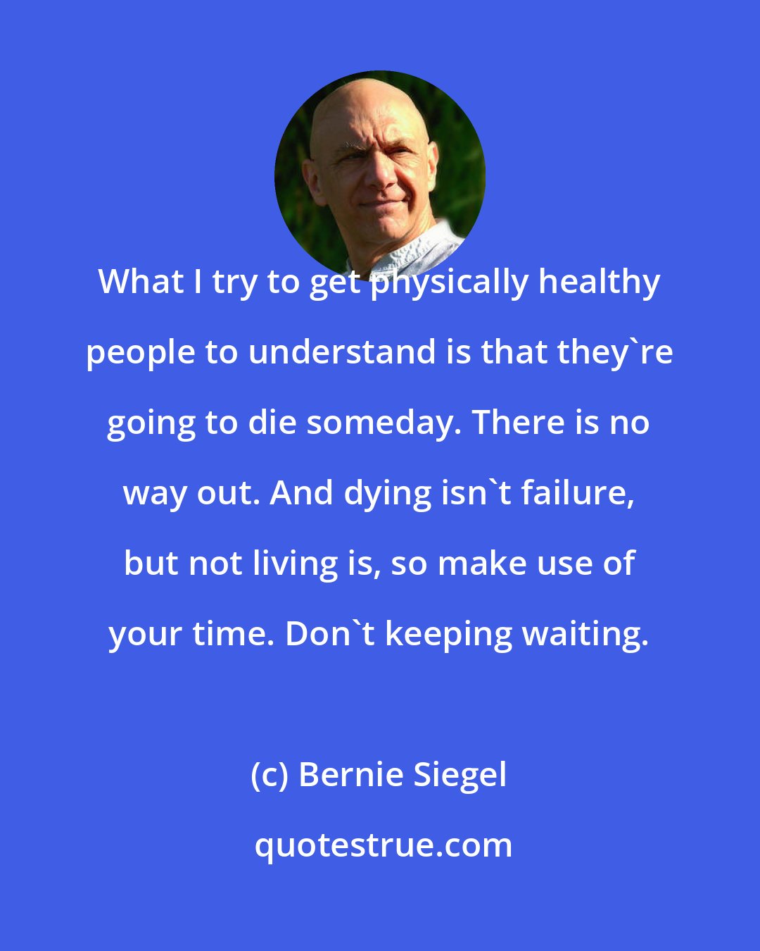 Bernie Siegel: What I try to get physically healthy people to understand is that they're going to die someday. There is no way out. And dying isn't failure, but not living is, so make use of your time. Don't keeping waiting.