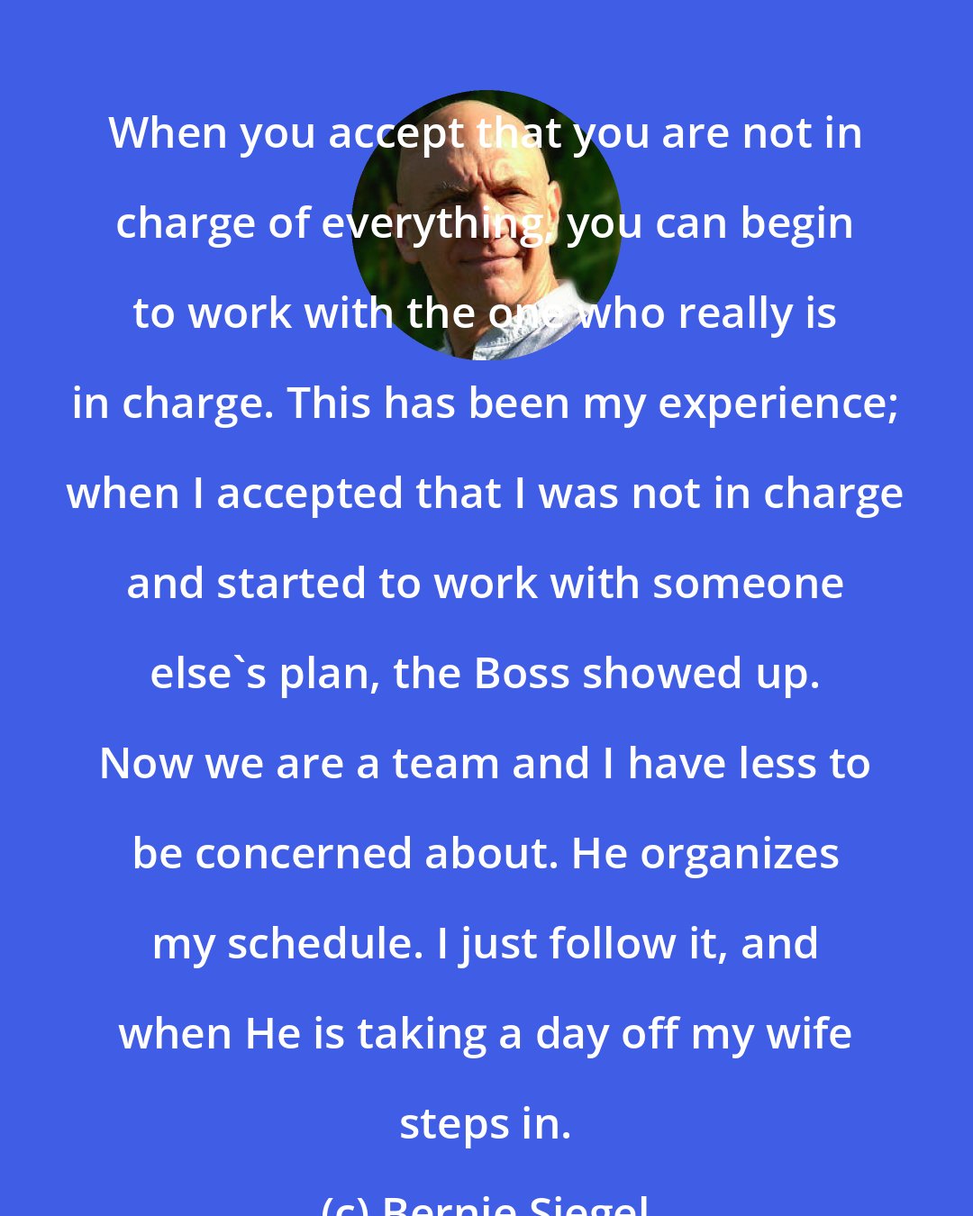 Bernie Siegel: When you accept that you are not in charge of everything, you can begin to work with the one who really is in charge. This has been my experience; when I accepted that I was not in charge and started to work with someone else's plan, the Boss showed up. Now we are a team and I have less to be concerned about. He organizes my schedule. I just follow it, and when He is taking a day off my wife steps in.