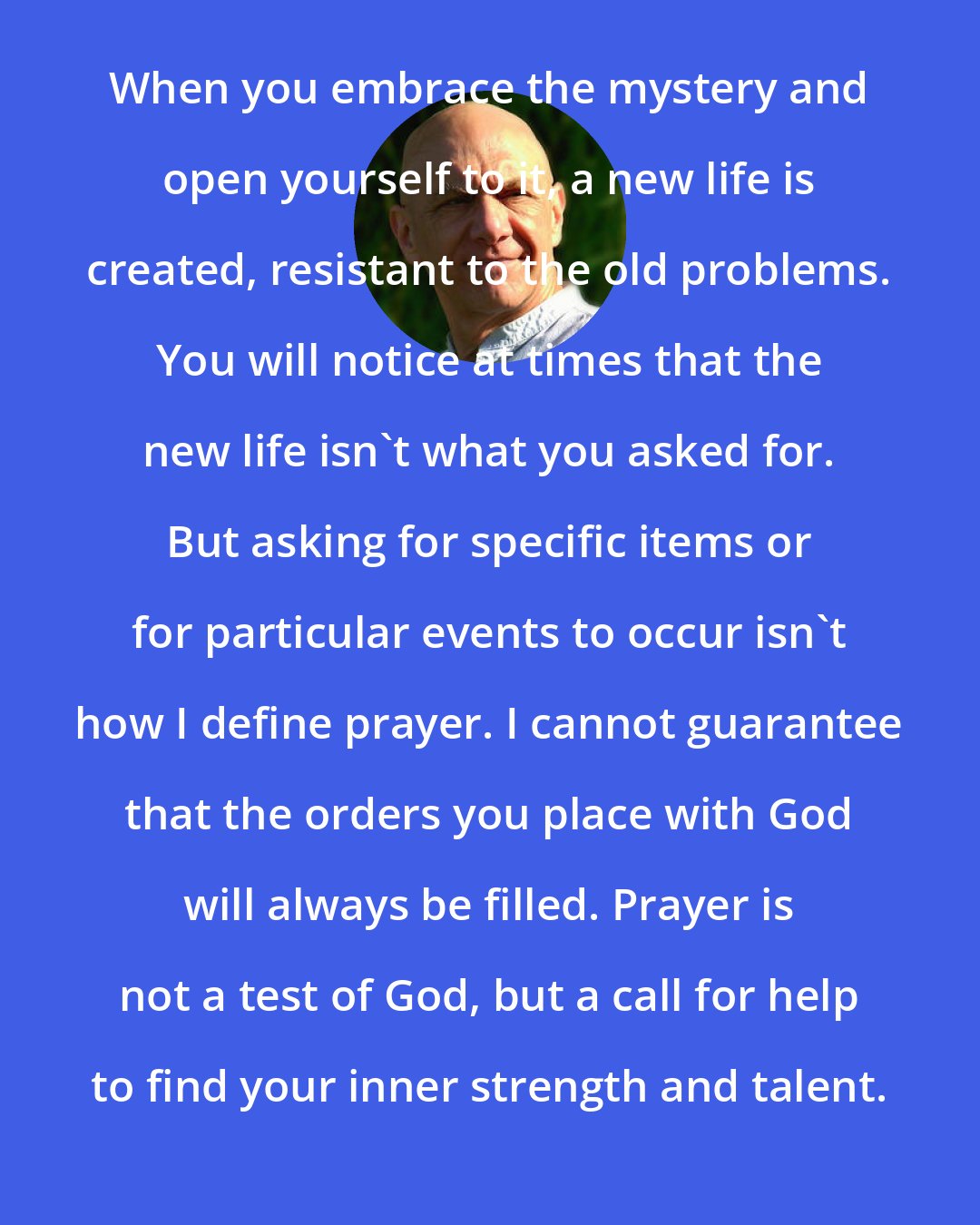 Bernie Siegel: When you embrace the mystery and open yourself to it, a new life is created, resistant to the old problems. You will notice at times that the new life isn't what you asked for. But asking for specific items or for particular events to occur isn't how I define prayer. I cannot guarantee that the orders you place with God will always be filled. Prayer is not a test of God, but a call for help to find your inner strength and talent.