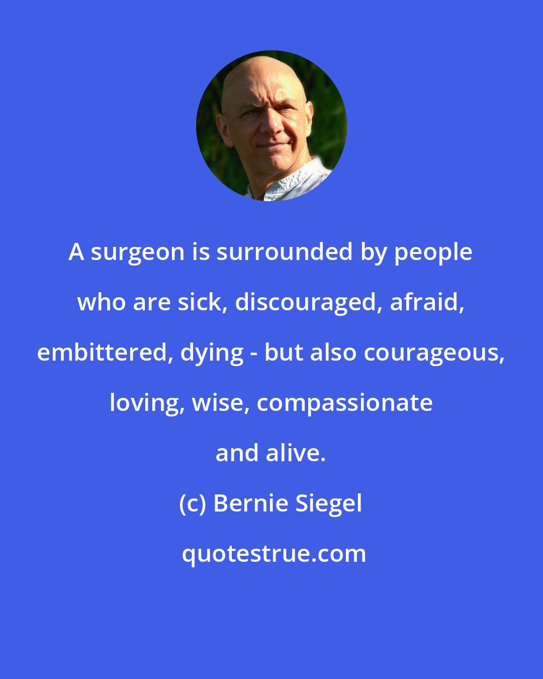 Bernie Siegel: A surgeon is surrounded by people who are sick, discouraged, afraid, embittered, dying - but also courageous, loving, wise, compassionate and alive.