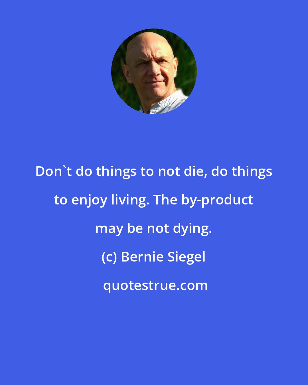 Bernie Siegel: Don't do things to not die, do things to enjoy living. The by-product may be not dying.