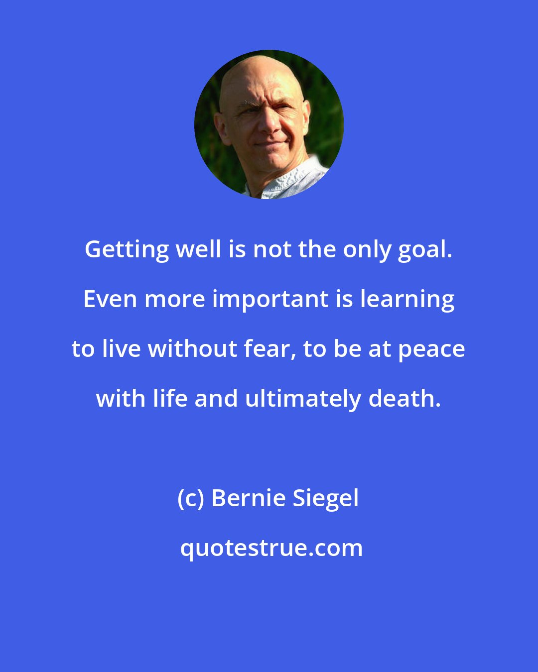 Bernie Siegel: Getting well is not the only goal. Even more important is learning to live without fear, to be at peace with life and ultimately death.