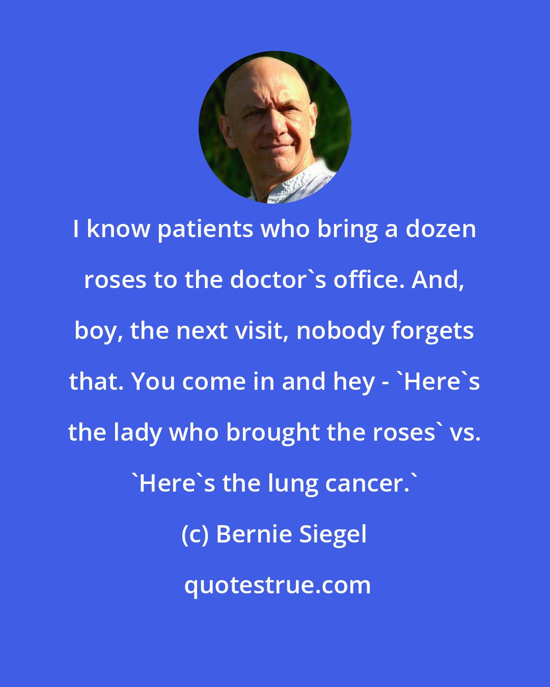 Bernie Siegel: I know patients who bring a dozen roses to the doctor's office. And, boy, the next visit, nobody forgets that. You come in and hey - 'Here's the lady who brought the roses' vs. 'Here's the lung cancer.'