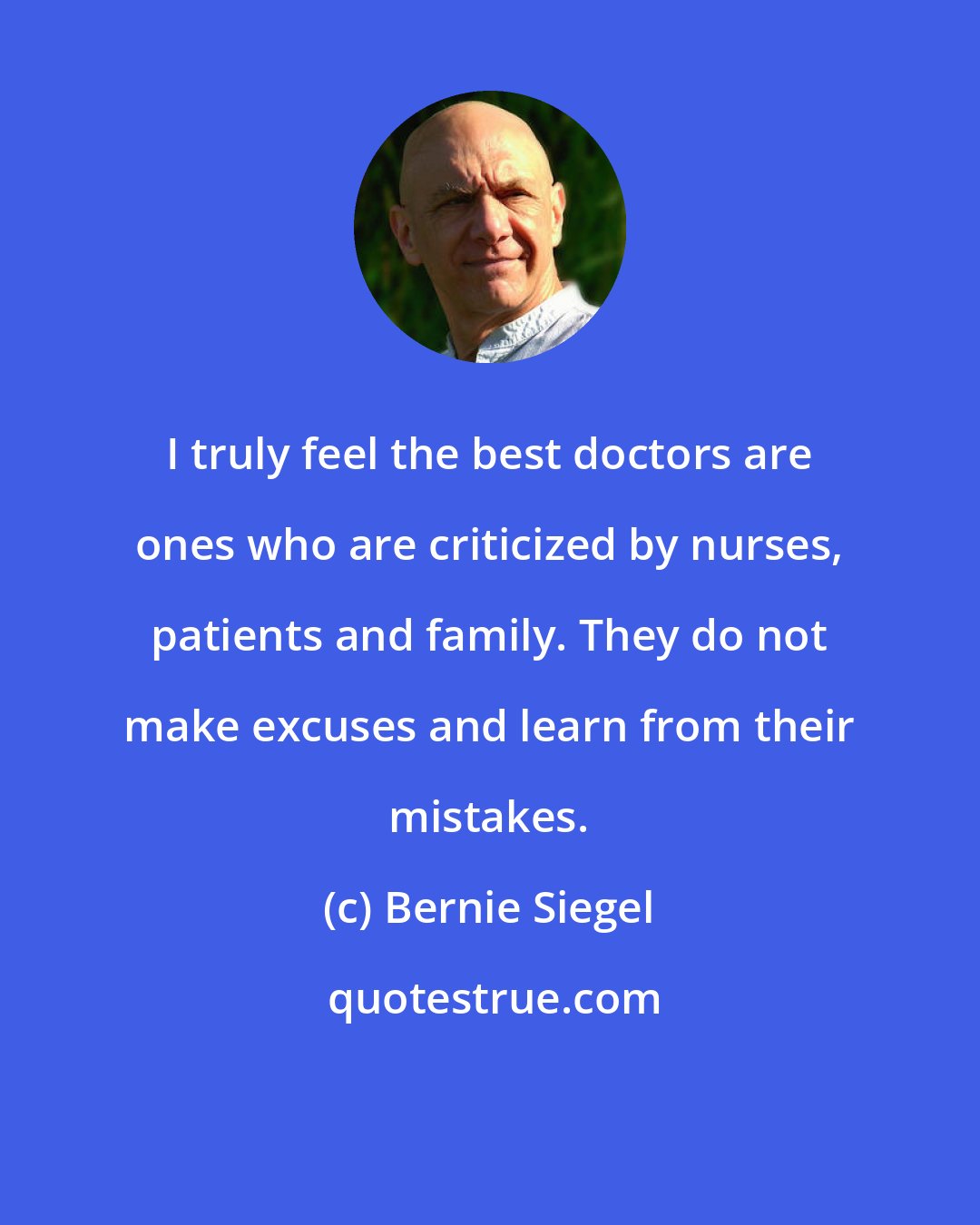 Bernie Siegel: I truly feel the best doctors are ones who are criticized by nurses, patients and family. They do not make excuses and learn from their mistakes.