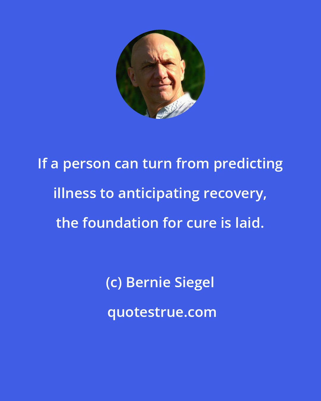 Bernie Siegel: If a person can turn from predicting illness to anticipating recovery, the foundation for cure is laid.