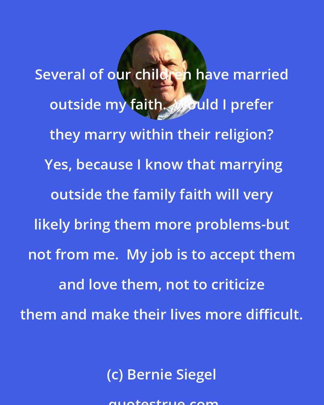 Bernie Siegel: Several of our children have married outside my faith.  Would I prefer they marry within their religion?  Yes, because I know that marrying outside the family faith will very likely bring them more problems-but not from me.  My job is to accept them and love them, not to criticize them and make their lives more difficult.