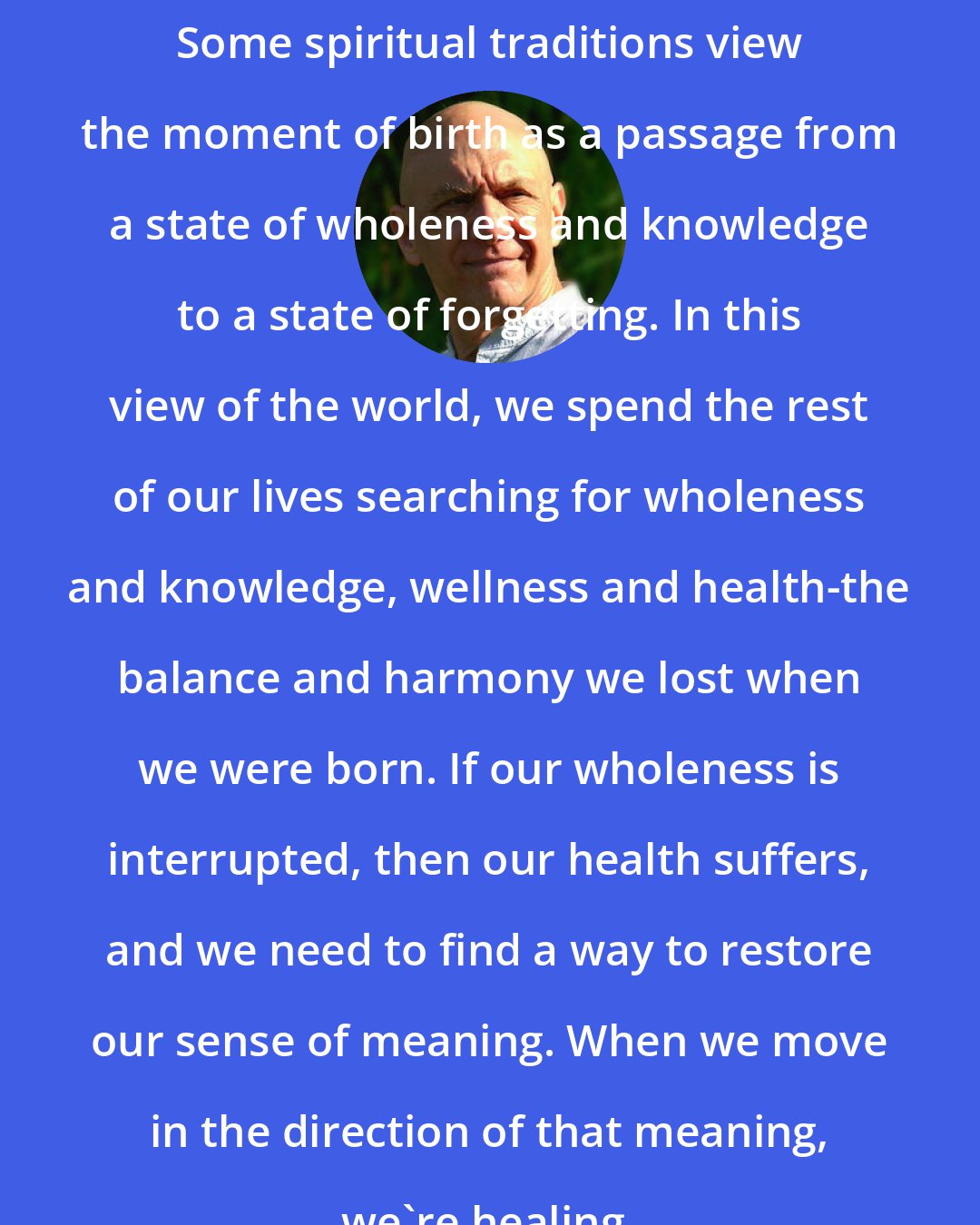 Bernie Siegel: Some spiritual traditions view the moment of birth as a passage from a state of wholeness and knowledge to a state of forgetting. In this view of the world, we spend the rest of our lives searching for wholeness and knowledge, wellness and health-the balance and harmony we lost when we were born. If our wholeness is interrupted, then our health suffers, and we need to find a way to restore our sense of meaning. When we move in the direction of that meaning, we're healing.