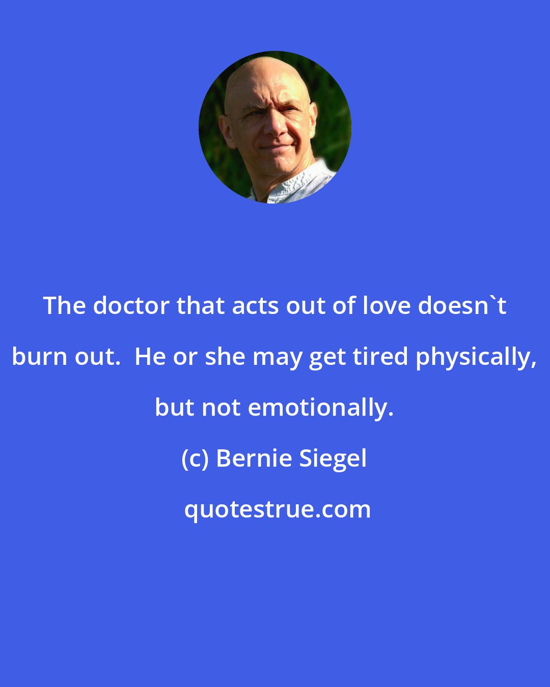 Bernie Siegel: The doctor that acts out of love doesn't burn out.  He or she may get tired physically, but not emotionally.