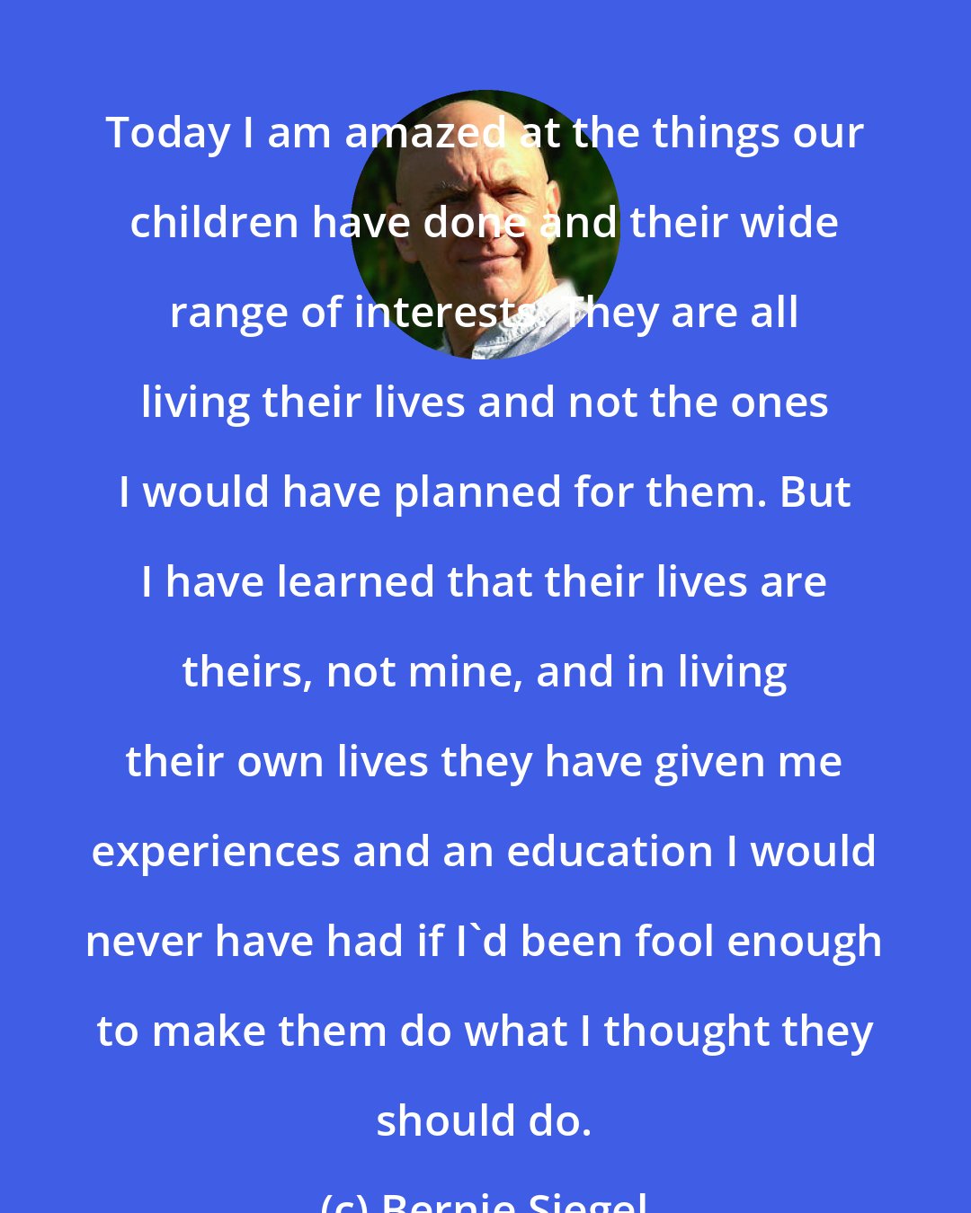 Bernie Siegel: Today I am amazed at the things our children have done and their wide range of interests. They are all living their lives and not the ones I would have planned for them. But I have learned that their lives are theirs, not mine, and in living their own lives they have given me experiences and an education I would never have had if I'd been fool enough to make them do what I thought they should do.