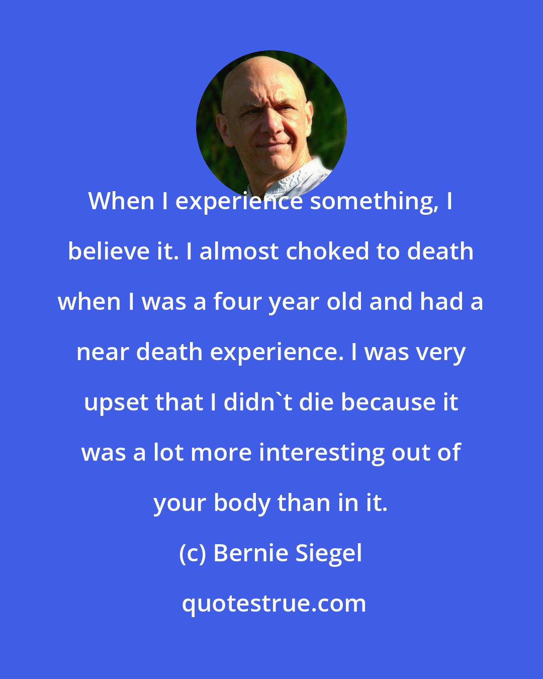 Bernie Siegel: When I experience something, I believe it. I almost choked to death when I was a four year old and had a near death experience. I was very upset that I didn't die because it was a lot more interesting out of your body than in it.