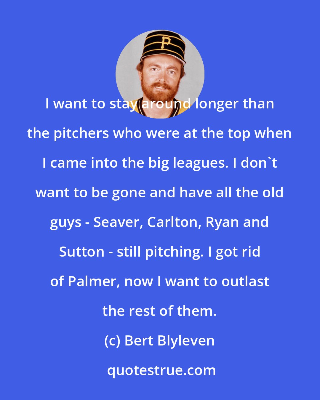 Bert Blyleven: I want to stay around longer than the pitchers who were at the top when I came into the big leagues. I don't want to be gone and have all the old guys - Seaver, Carlton, Ryan and Sutton - still pitching. I got rid of Palmer, now I want to outlast the rest of them.