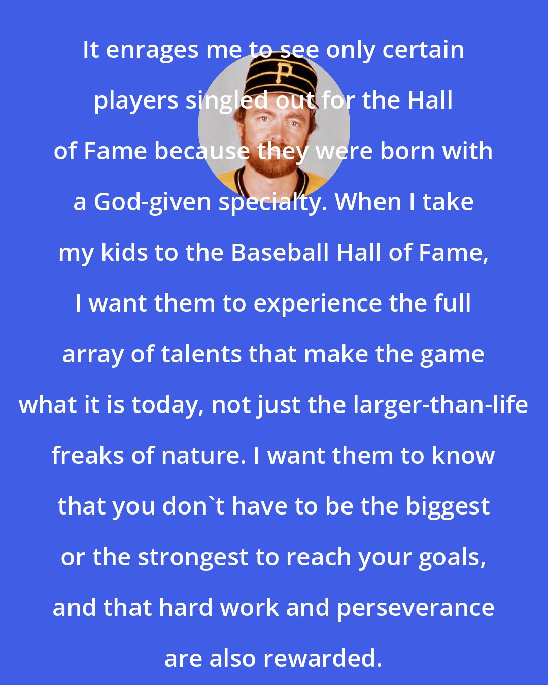 Bert Blyleven: It enrages me to see only certain players singled out for the Hall of Fame because they were born with a God-given specialty. When I take my kids to the Baseball Hall of Fame, I want them to experience the full array of talents that make the game what it is today, not just the larger-than-life freaks of nature. I want them to know that you don't have to be the biggest or the strongest to reach your goals, and that hard work and perseverance are also rewarded.