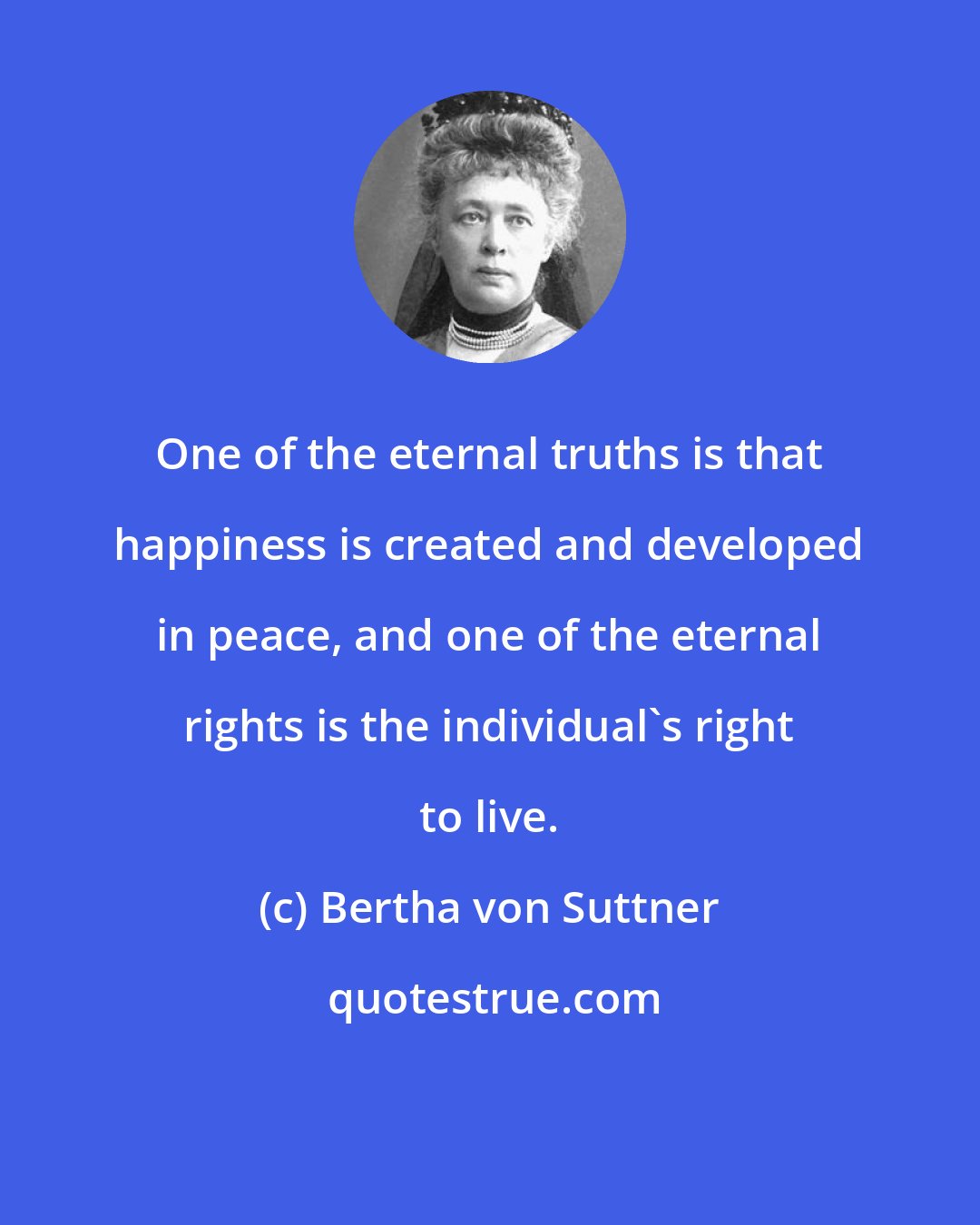 Bertha von Suttner: One of the eternal truths is that happiness is created and developed in peace, and one of the eternal rights is the individual's right to live.