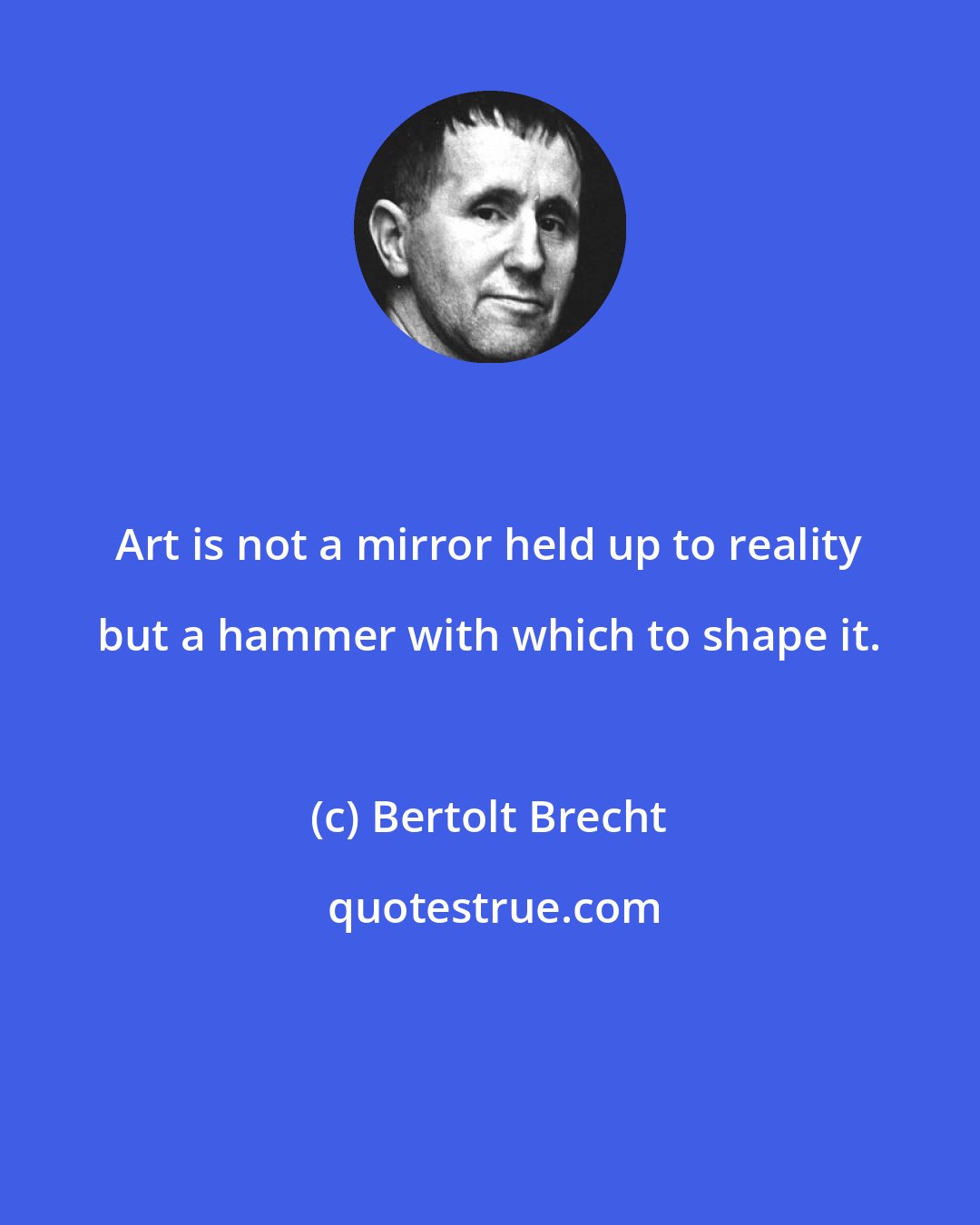 Bertolt Brecht: Art is not a mirror held up to reality but a hammer with which to shape it.