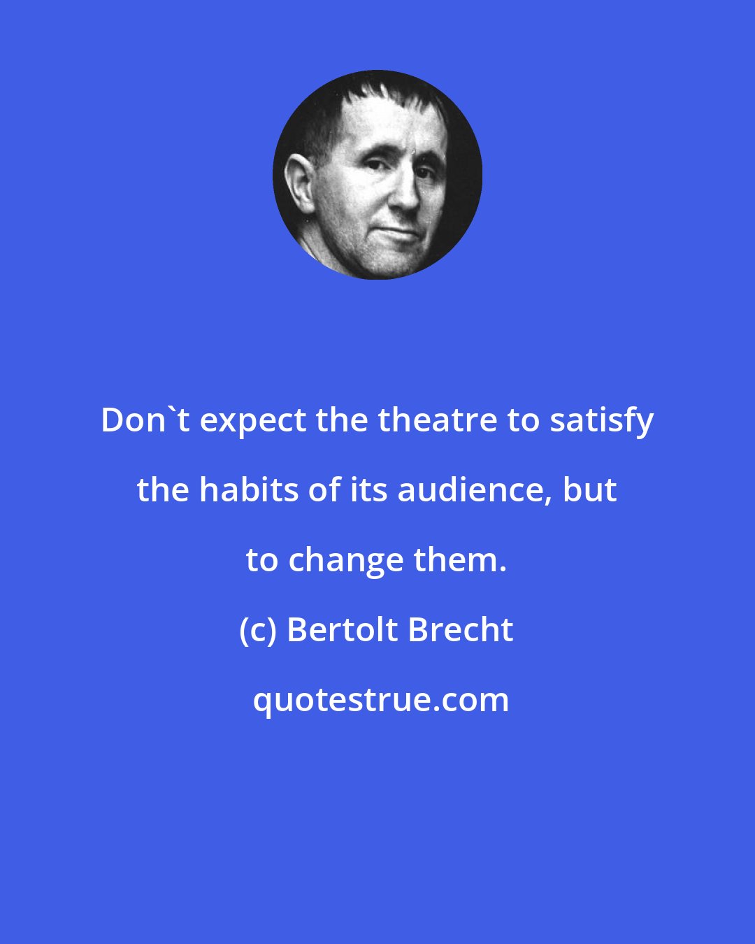Bertolt Brecht: Don't expect the theatre to satisfy the habits of its audience, but to change them.