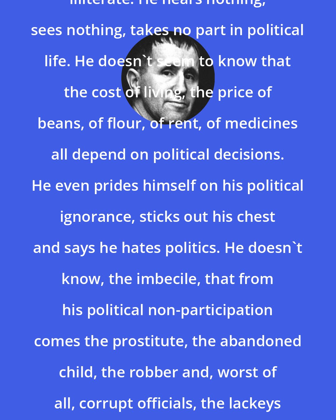 Bertolt Brecht: The worst illiterate is the political illiterate. He hears nothing, sees nothing, takes no part in political life. He doesn't seem to know that the cost of living, the price of beans, of flour, of rent, of medicines all depend on political decisions. He even prides himself on his political ignorance, sticks out his chest and says he hates politics. He doesn't know, the imbecile, that from his political non-participation comes the prostitute, the abandoned child, the robber and, worst of all, corrupt officials, the lackeys of exploitative multinational corporations.