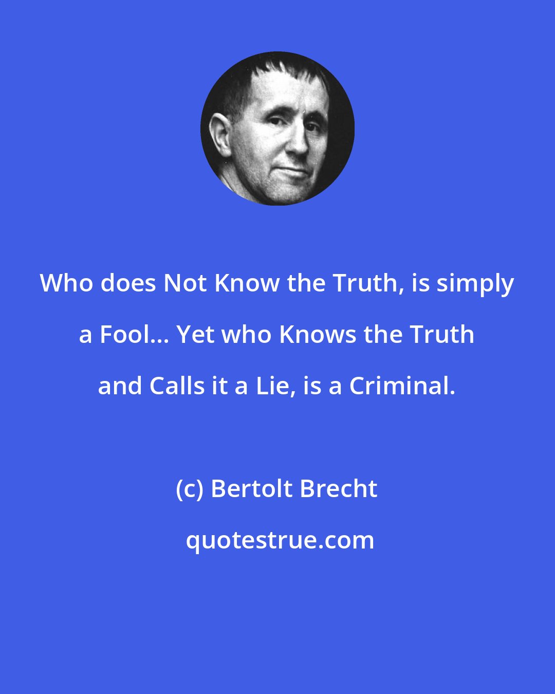 Bertolt Brecht: Who does Not Know the Truth, is simply a Fool... Yet who Knows the Truth and Calls it a Lie, is a Criminal.
