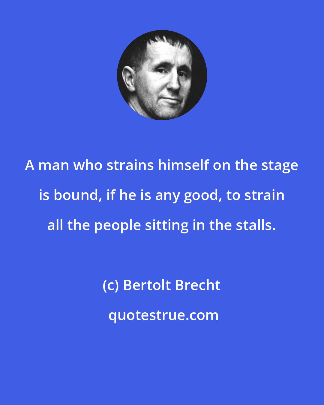 Bertolt Brecht: A man who strains himself on the stage is bound, if he is any good, to strain all the people sitting in the stalls.