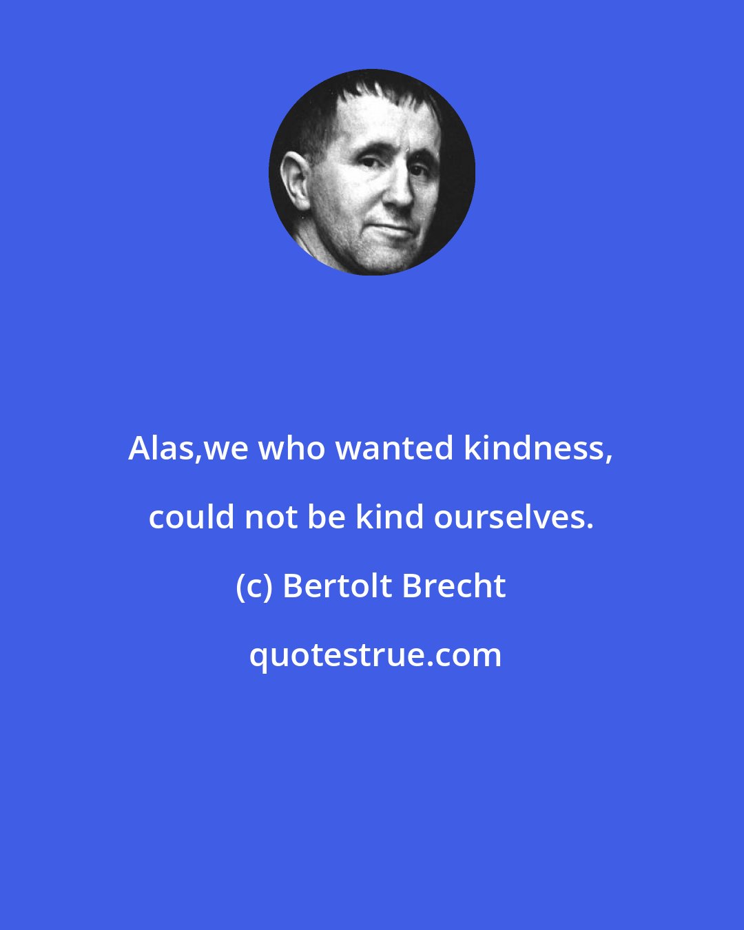 Bertolt Brecht: Alas,we who wanted kindness, could not be kind ourselves.