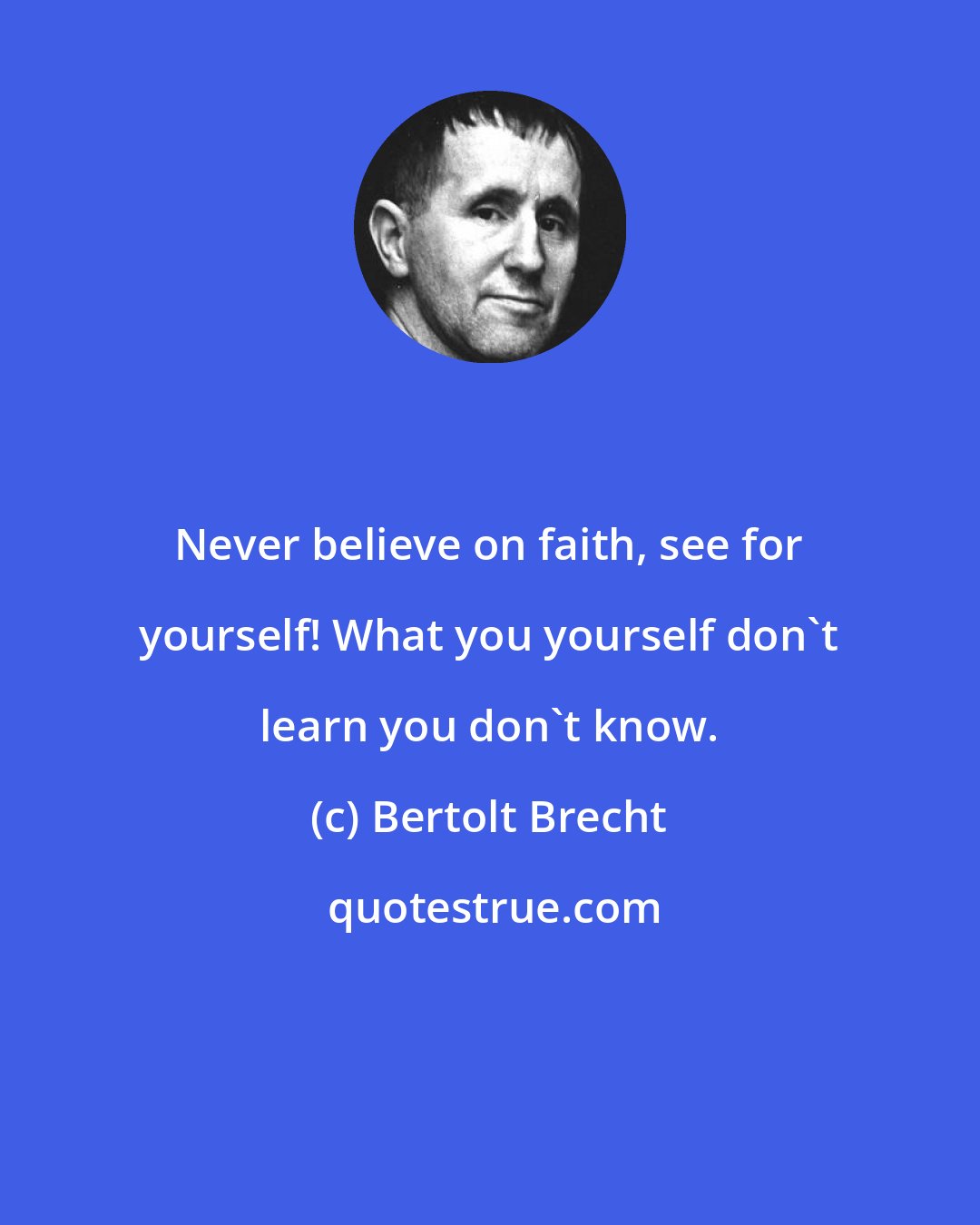 Bertolt Brecht: Never believe on faith, see for yourself! What you yourself don't learn you don't know.
