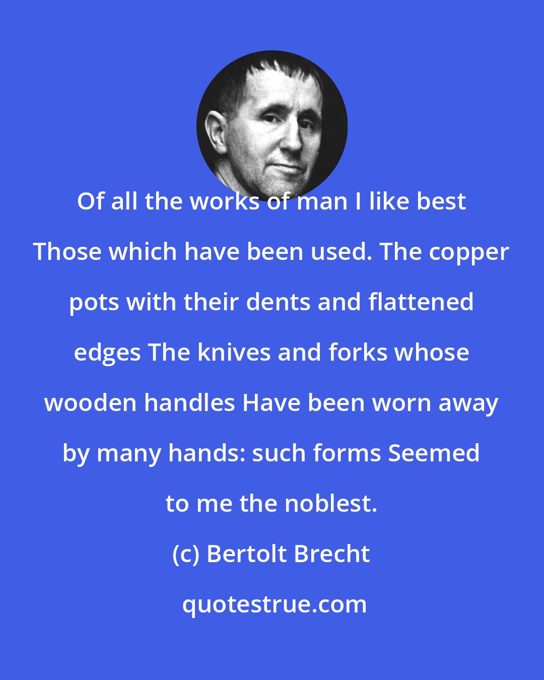 Bertolt Brecht: Of all the works of man I like best Those which have been used. The copper pots with their dents and flattened edges The knives and forks whose wooden handles Have been worn away by many hands: such forms Seemed to me the noblest.