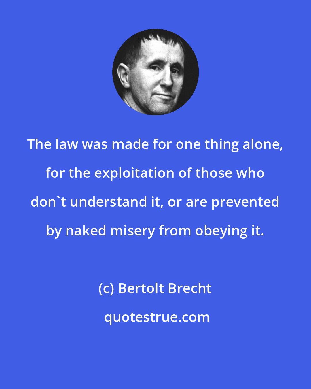 Bertolt Brecht: The law was made for one thing alone, for the exploitation of those who don't understand it, or are prevented by naked misery from obeying it.