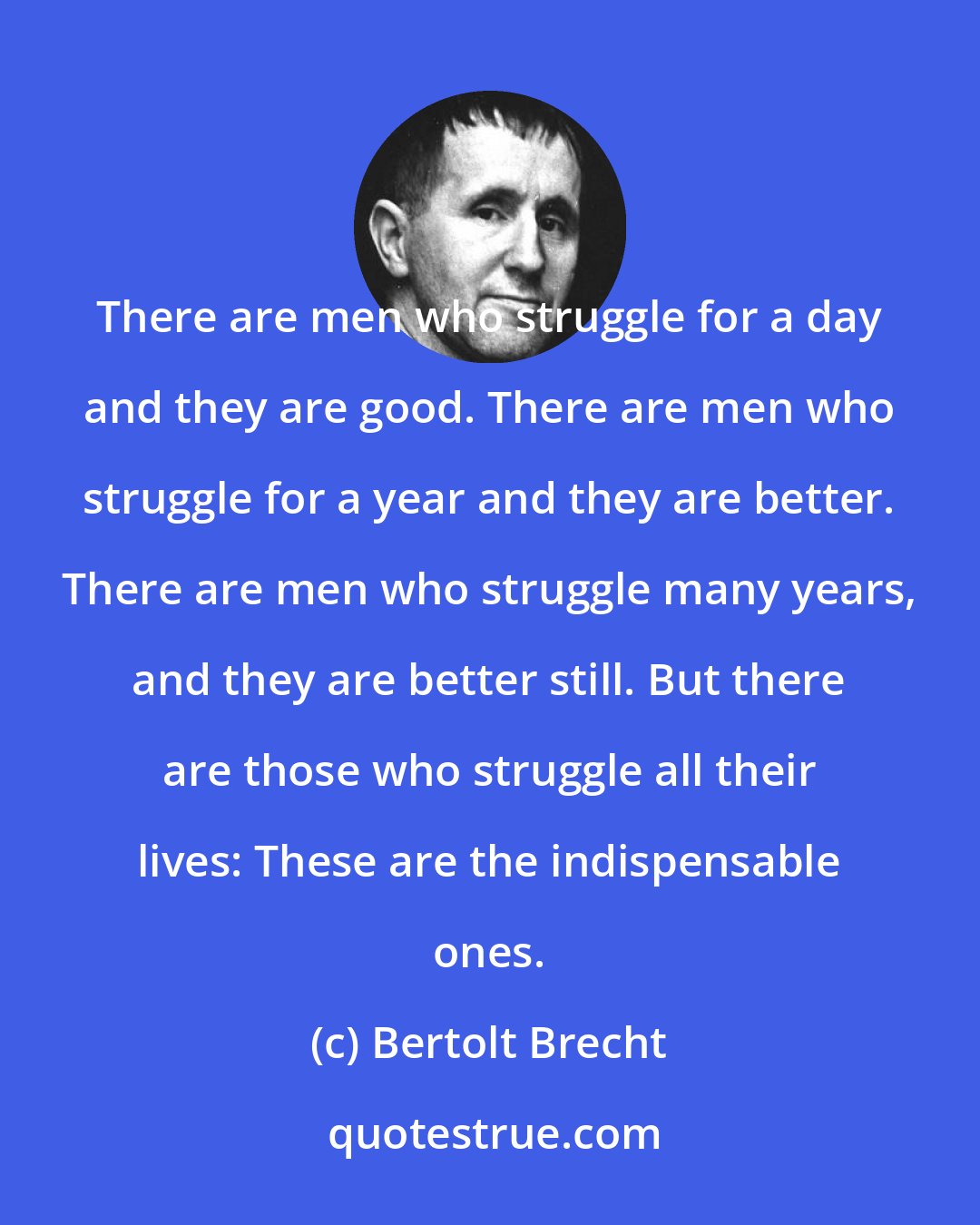 Bertolt Brecht: There are men who struggle for a day and they are good. There are men who struggle for a year and they are better. There are men who struggle many years, and they are better still. But there are those who struggle all their lives: These are the indispensable ones.