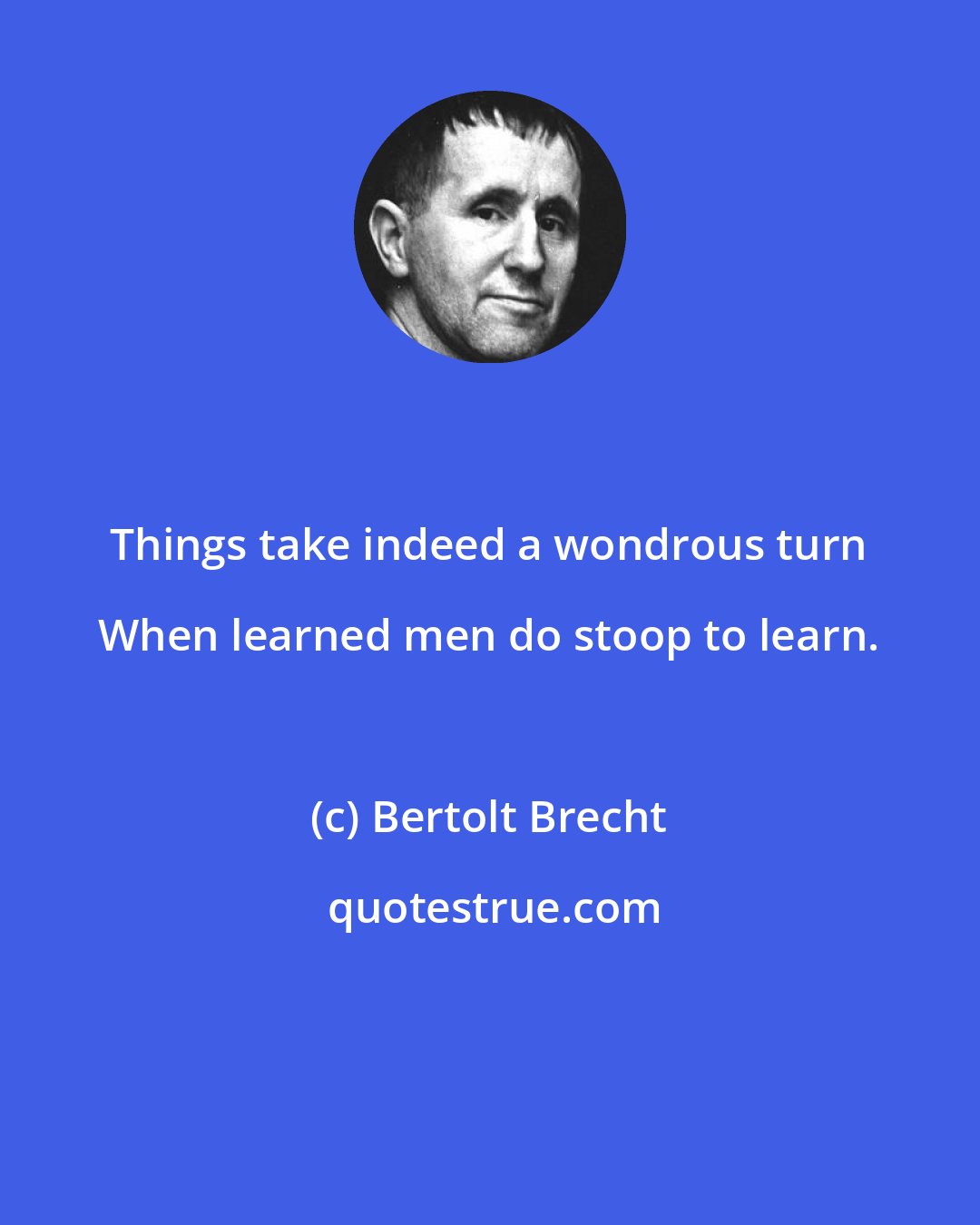 Bertolt Brecht: Things take indeed a wondrous turn When learned men do stoop to learn.