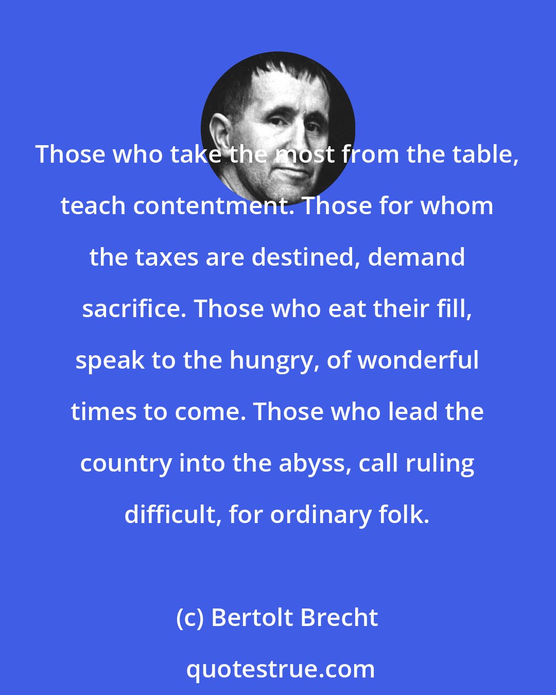 Bertolt Brecht: Those who take the most from the table, teach contentment. Those for whom the taxes are destined, demand sacrifice. Those who eat their fill, speak to the hungry, of wonderful times to come. Those who lead the country into the abyss, call ruling difficult, for ordinary folk.