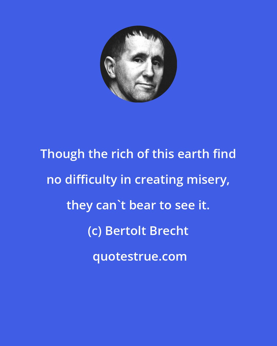 Bertolt Brecht: Though the rich of this earth find no difficulty in creating misery, they can't bear to see it.
