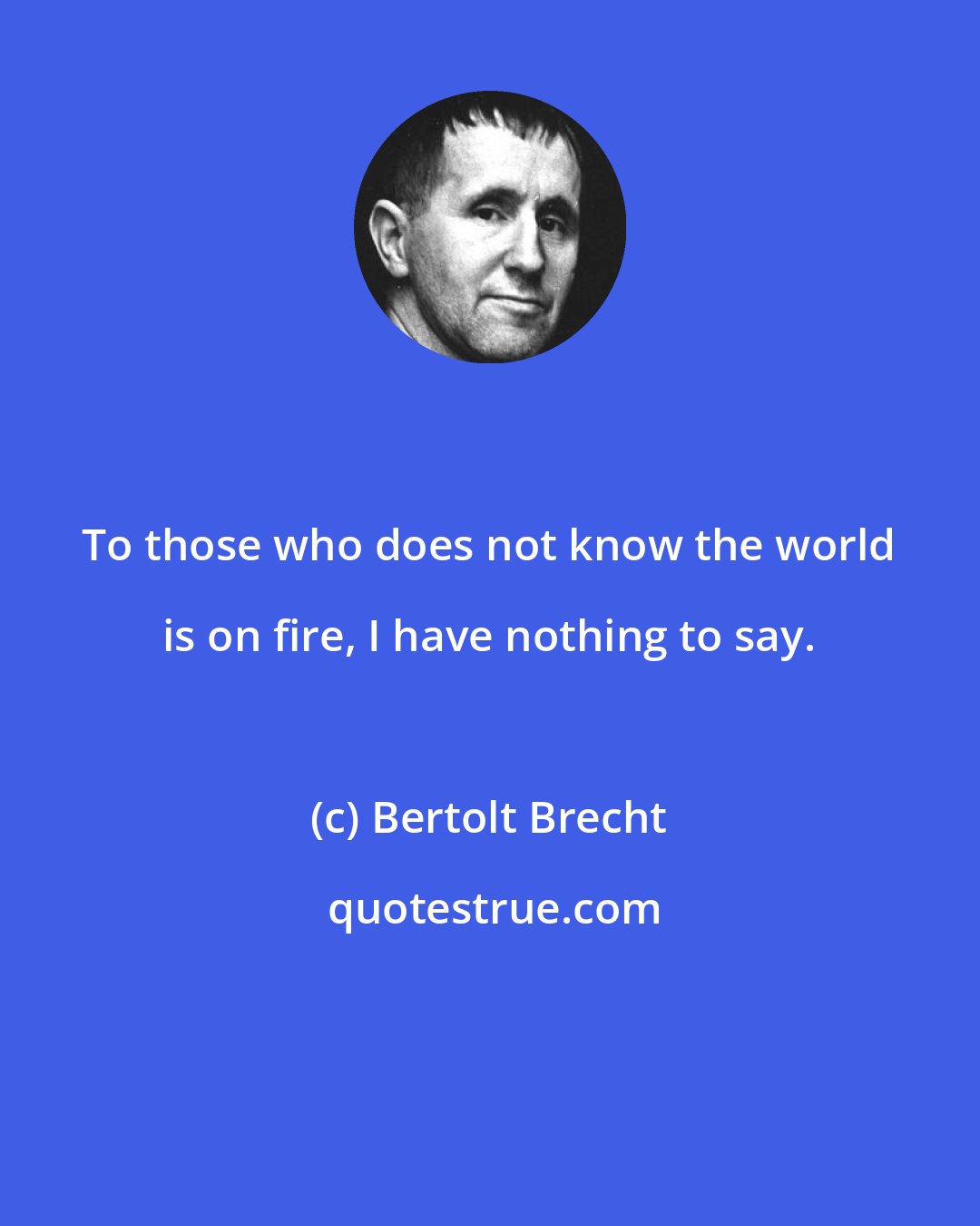 Bertolt Brecht: To those who does not know the world is on fire, I have nothing to say.