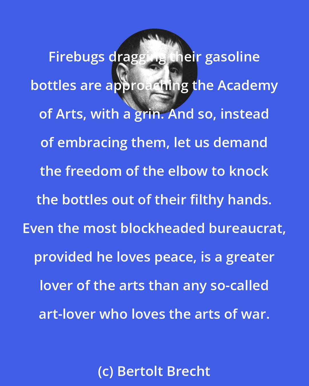 Bertolt Brecht: Firebugs dragging their gasoline bottles are approaching the Academy of Arts, with a grin. And so, instead of embracing them, let us demand the freedom of the elbow to knock the bottles out of their filthy hands. Even the most blockheaded bureaucrat, provided he loves peace, is a greater lover of the arts than any so-called art-lover who loves the arts of war.