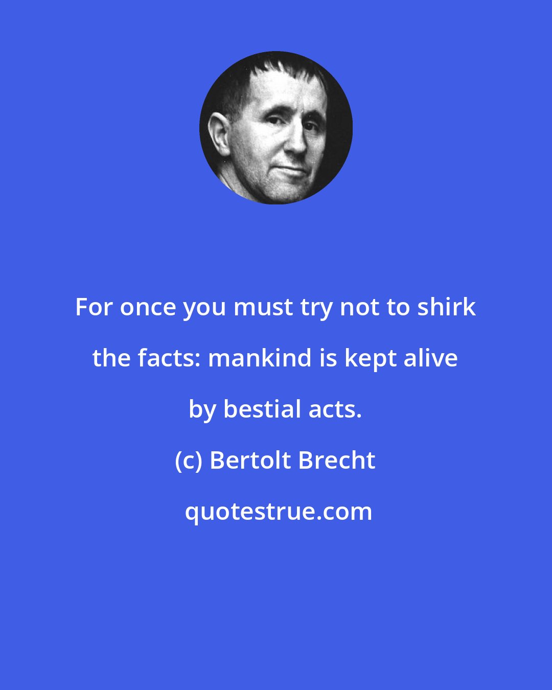 Bertolt Brecht: For once you must try not to shirk the facts: mankind is kept alive by bestial acts.