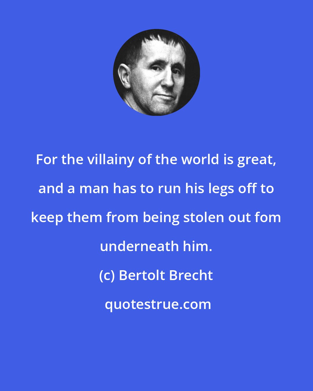 Bertolt Brecht: For the villainy of the world is great, and a man has to run his legs off to keep them from being stolen out fom underneath him.