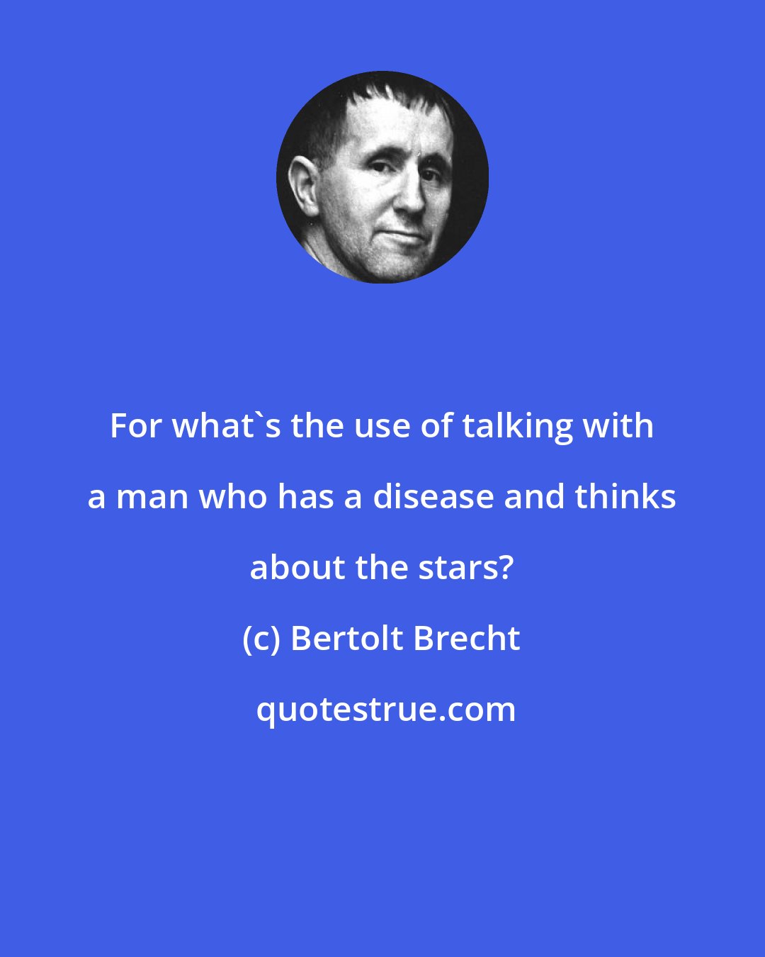 Bertolt Brecht: For what's the use of talking with a man who has a disease and thinks about the stars?