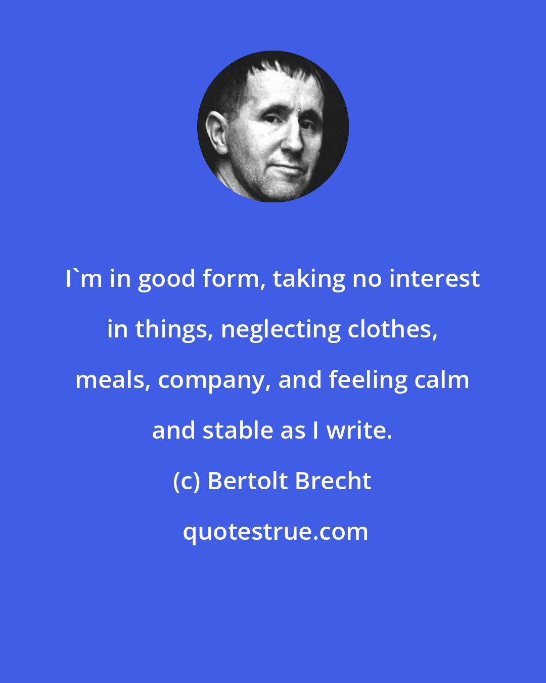 Bertolt Brecht: I'm in good form, taking no interest in things, neglecting clothes, meals, company, and feeling calm and stable as I write.