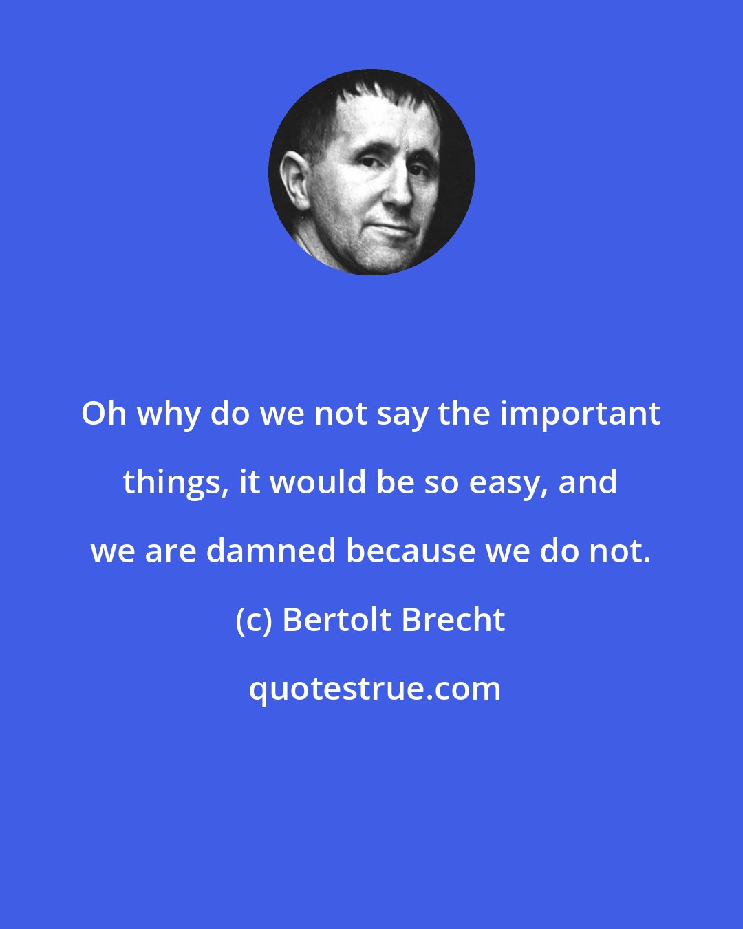 Bertolt Brecht: Oh why do we not say the important things, it would be so easy, and we are damned because we do not.