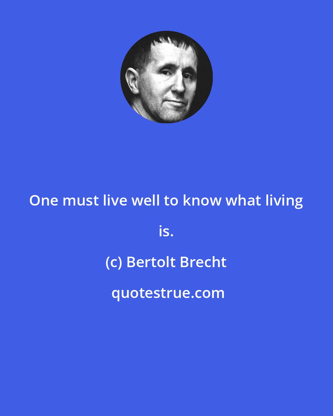 Bertolt Brecht: One must live well to know what living is.