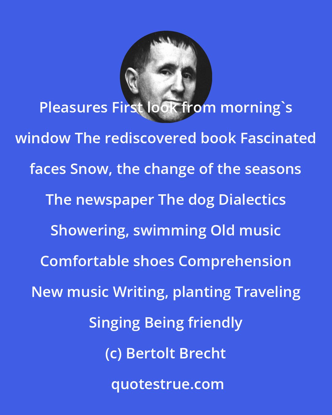 Bertolt Brecht: Pleasures First look from morning's window The rediscovered book Fascinated faces Snow, the change of the seasons The newspaper The dog Dialectics Showering, swimming Old music Comfortable shoes Comprehension New music Writing, planting Traveling Singing Being friendly