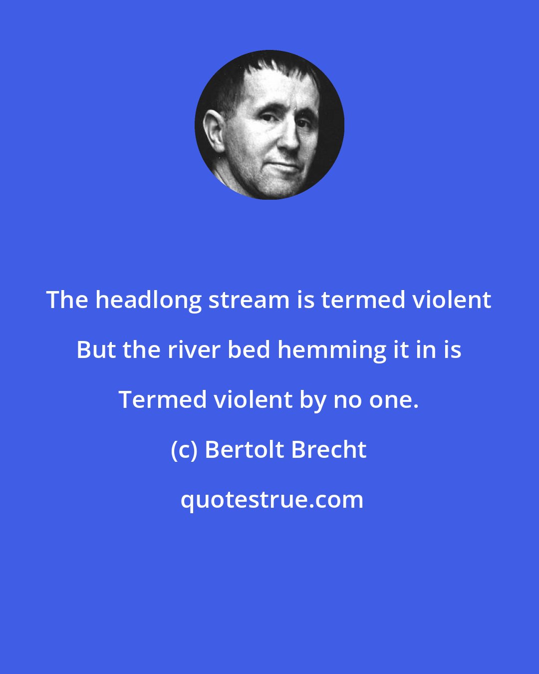 Bertolt Brecht: The headlong stream is termed violent But the river bed hemming it in is Termed violent by no one.