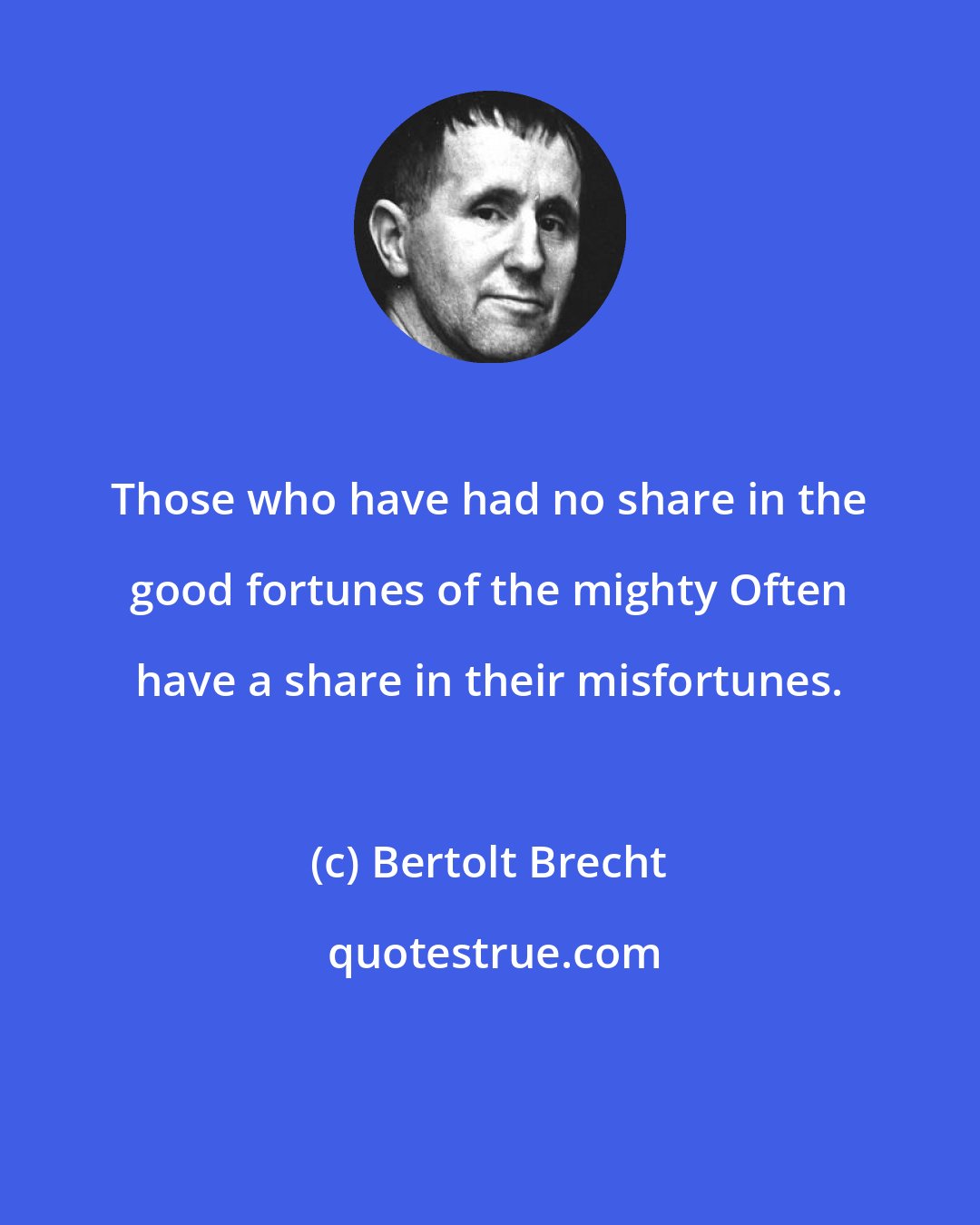 Bertolt Brecht: Those who have had no share in the good fortunes of the mighty Often have a share in their misfortunes.
