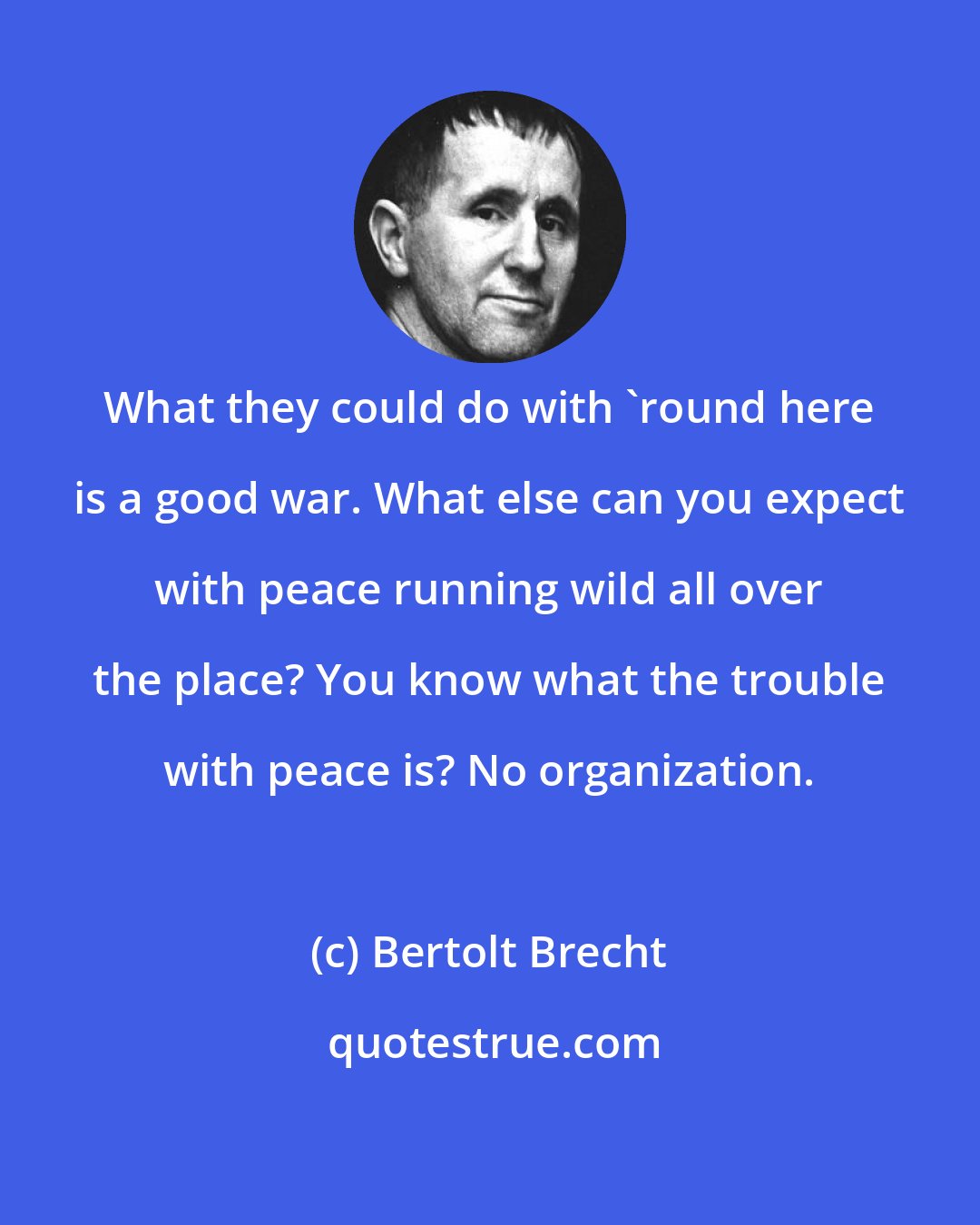 Bertolt Brecht: What they could do with 'round here is a good war. What else can you expect with peace running wild all over the place? You know what the trouble with peace is? No organization.