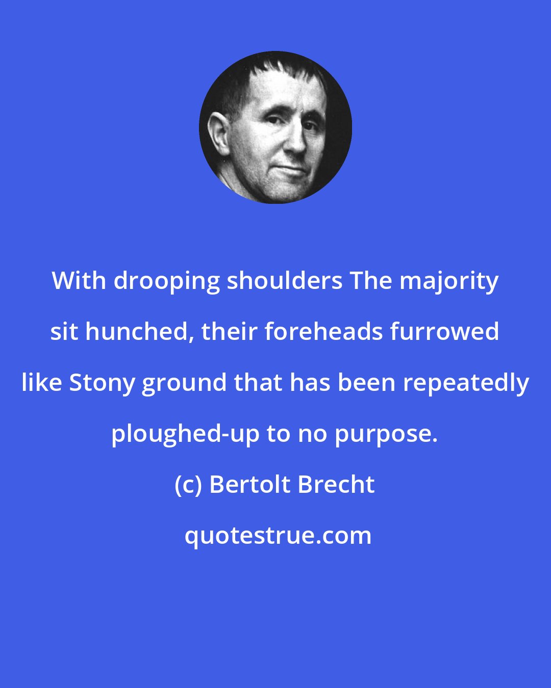 Bertolt Brecht: With drooping shoulders The majority sit hunched, their foreheads furrowed like Stony ground that has been repeatedly ploughed-up to no purpose.