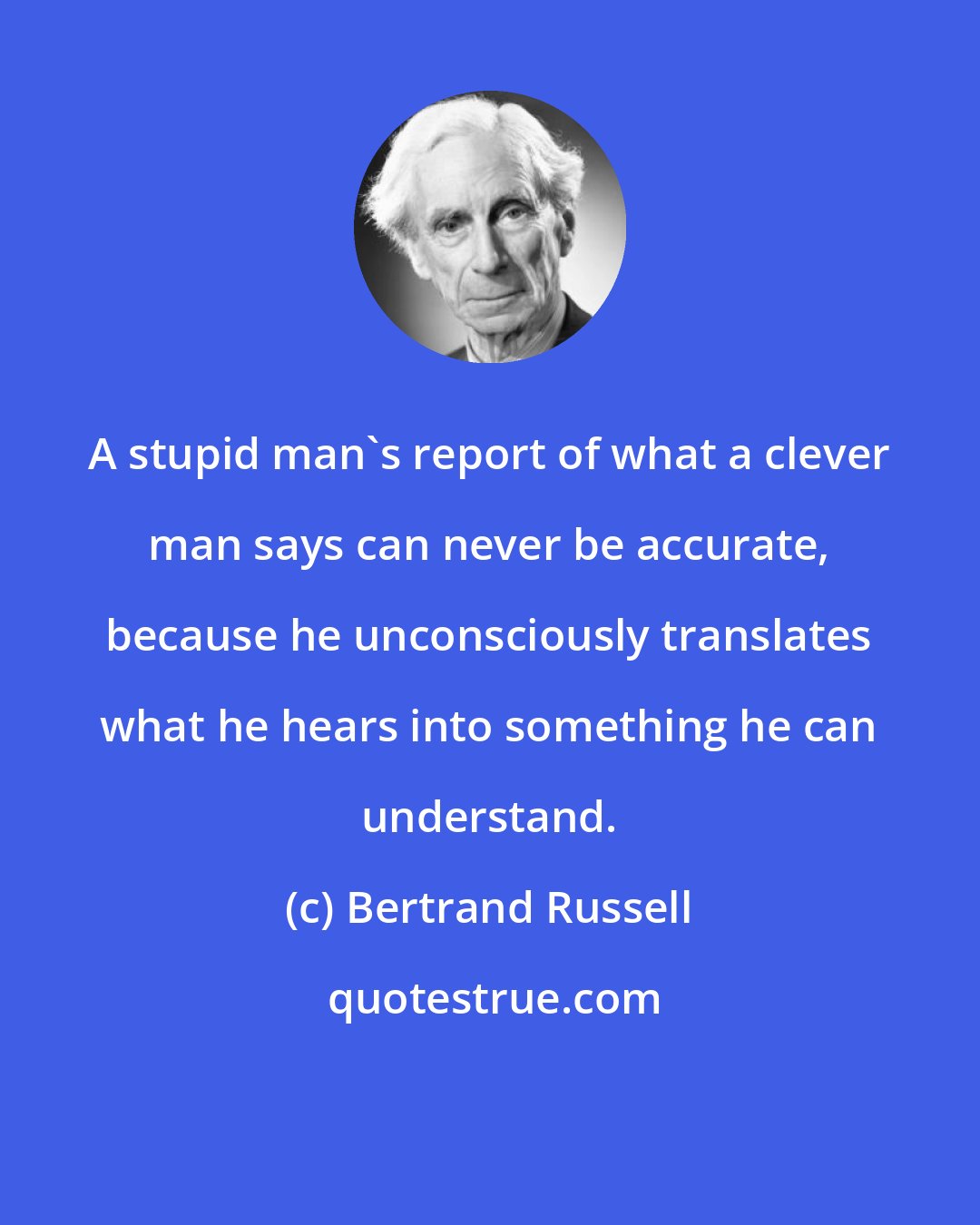 Bertrand Russell: A stupid man's report of what a clever man says can never be accurate, because he unconsciously translates what he hears into something he can understand.