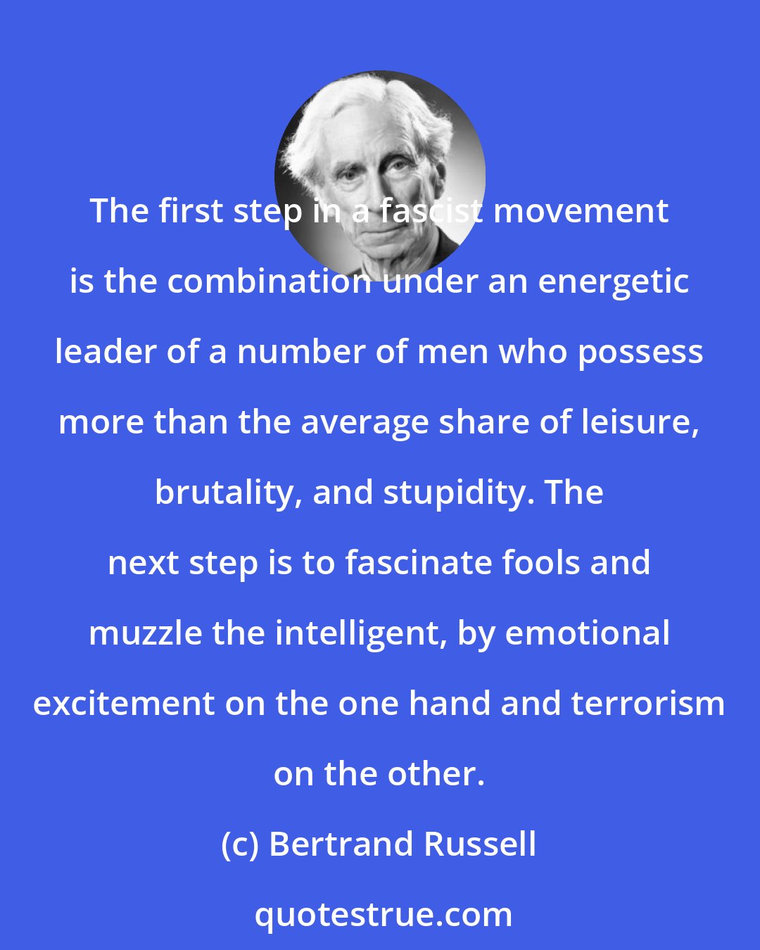 Bertrand Russell: The first step in a fascist movement is the combination under an energetic leader of a number of men who possess more than the average share of leisure, brutality, and stupidity. The next step is to fascinate fools and muzzle the intelligent, by emotional excitement on the one hand and terrorism on the other.