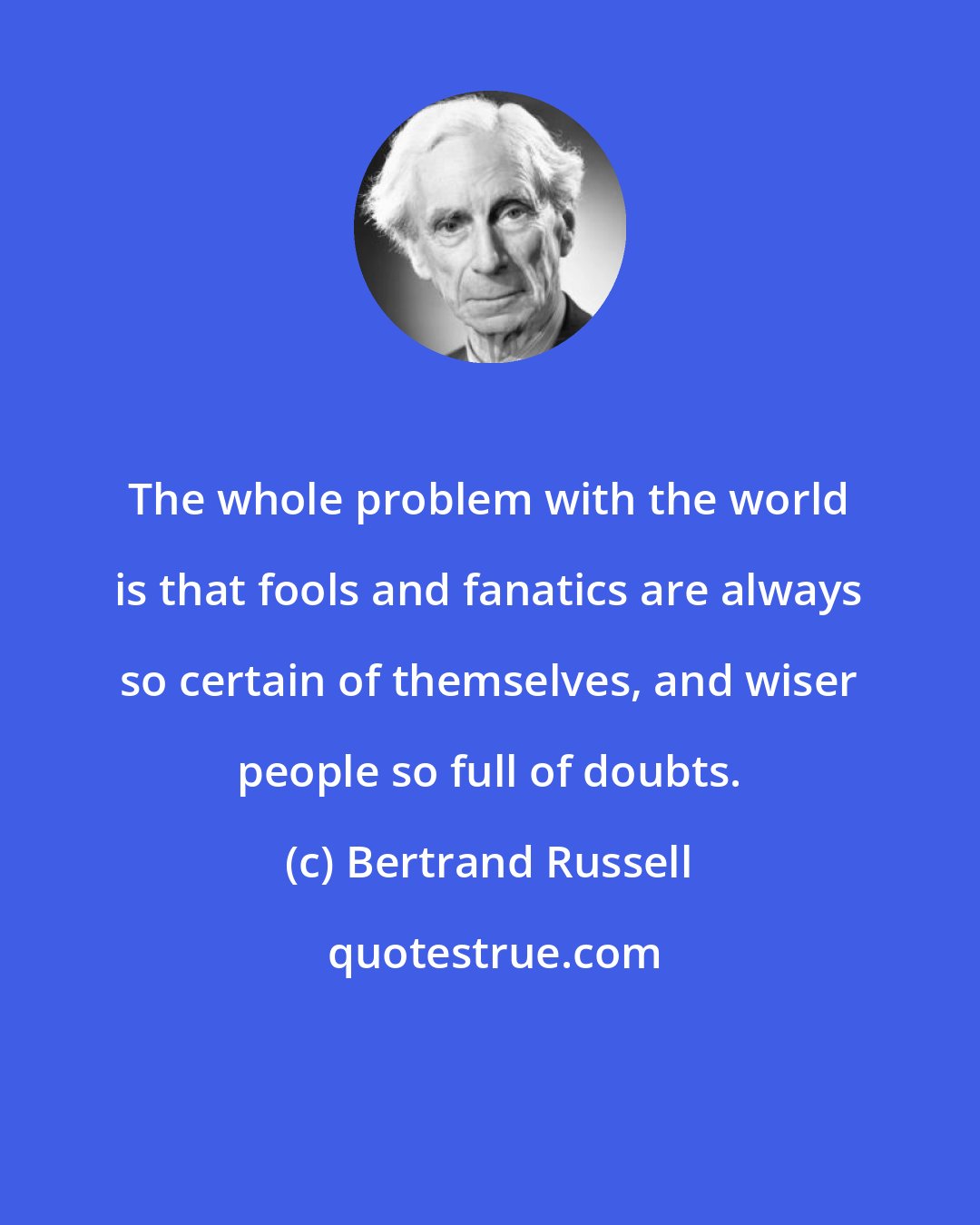 Bertrand Russell: The whole problem with the world is that fools and fanatics are always so certain of themselves, and wiser people so full of doubts.