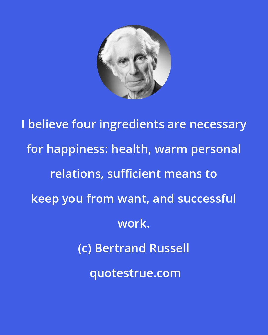 Bertrand Russell: I believe four ingredients are necessary for happiness: health, warm personal relations, sufficient means to keep you from want, and successful work.