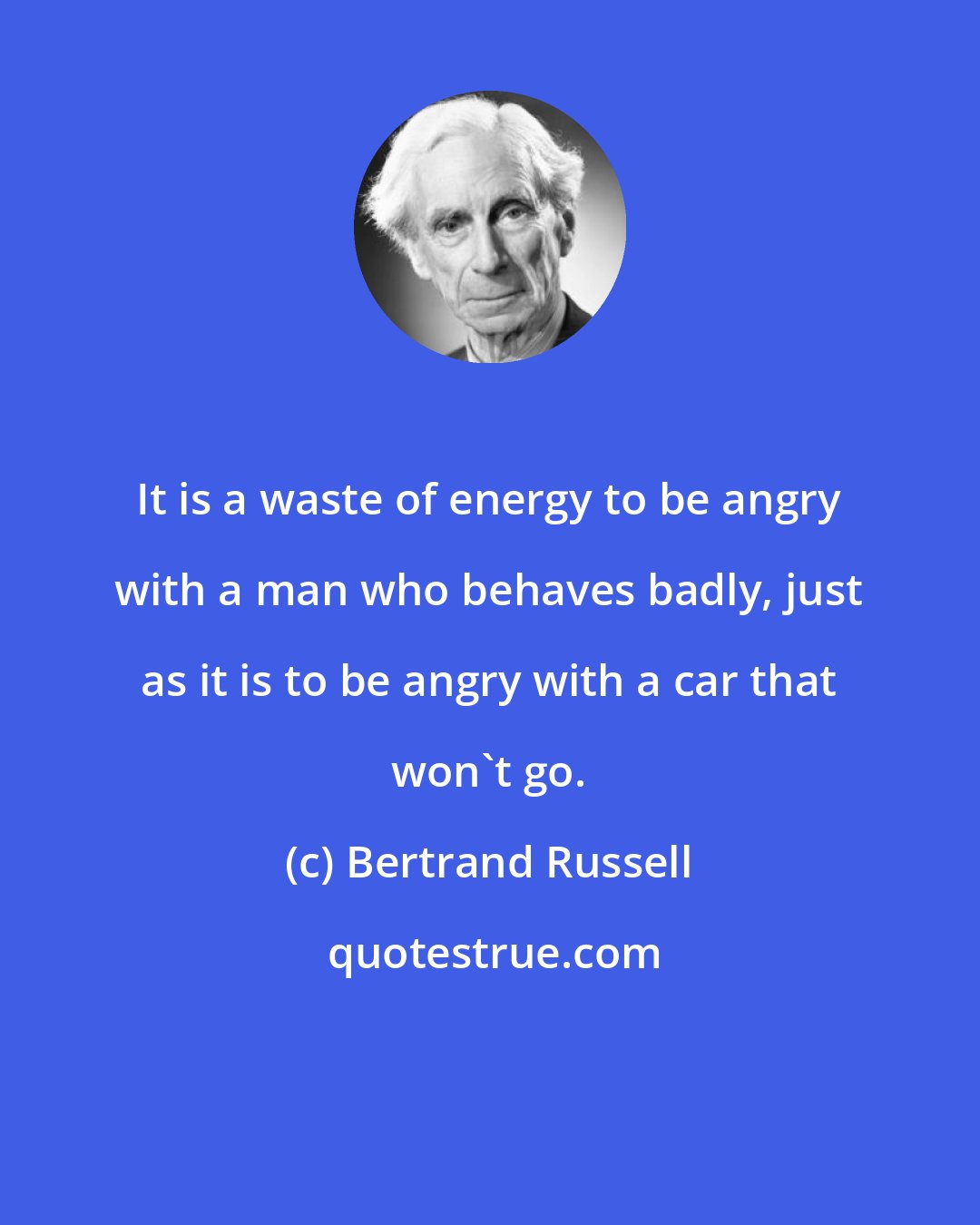 Bertrand Russell: It is a waste of energy to be angry with a man who behaves badly, just as it is to be angry with a car that won't go.